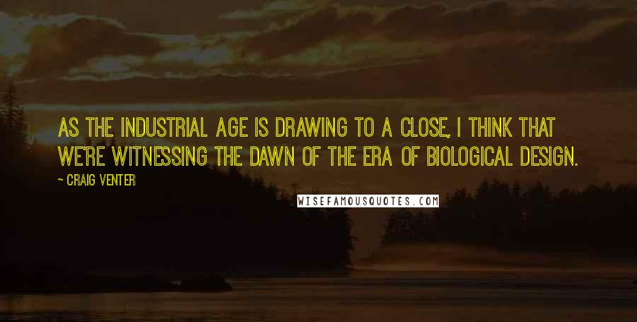 Craig Venter Quotes: As the Industrial Age is drawing to a close, I think that we're witnessing the dawn of the era of biological design.