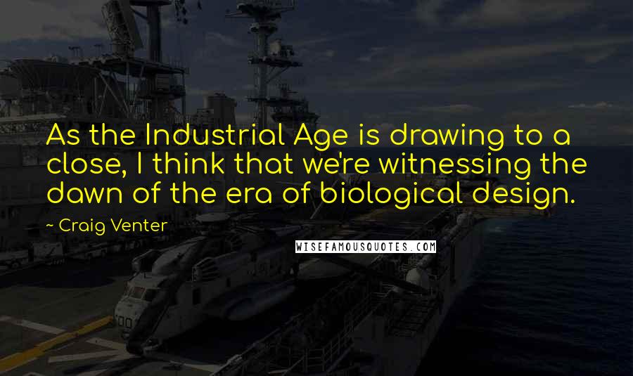 Craig Venter Quotes: As the Industrial Age is drawing to a close, I think that we're witnessing the dawn of the era of biological design.