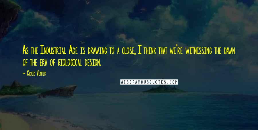Craig Venter Quotes: As the Industrial Age is drawing to a close, I think that we're witnessing the dawn of the era of biological design.