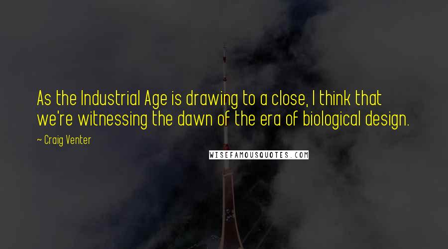 Craig Venter Quotes: As the Industrial Age is drawing to a close, I think that we're witnessing the dawn of the era of biological design.