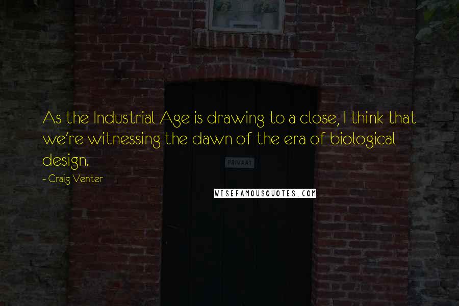 Craig Venter Quotes: As the Industrial Age is drawing to a close, I think that we're witnessing the dawn of the era of biological design.