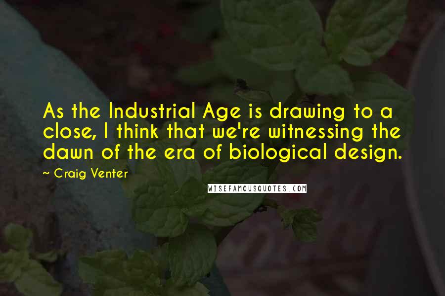 Craig Venter Quotes: As the Industrial Age is drawing to a close, I think that we're witnessing the dawn of the era of biological design.