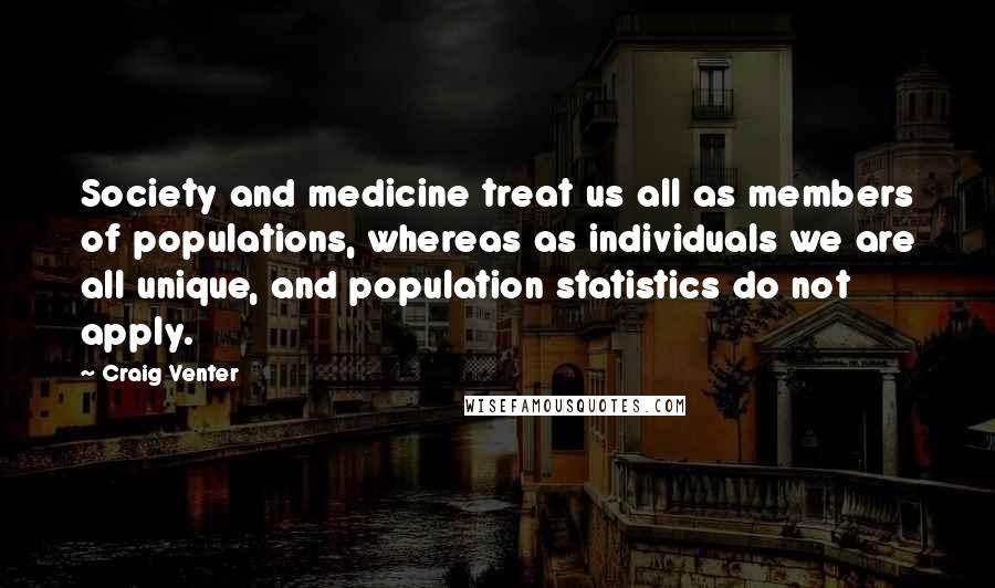 Craig Venter Quotes: Society and medicine treat us all as members of populations, whereas as individuals we are all unique, and population statistics do not apply.