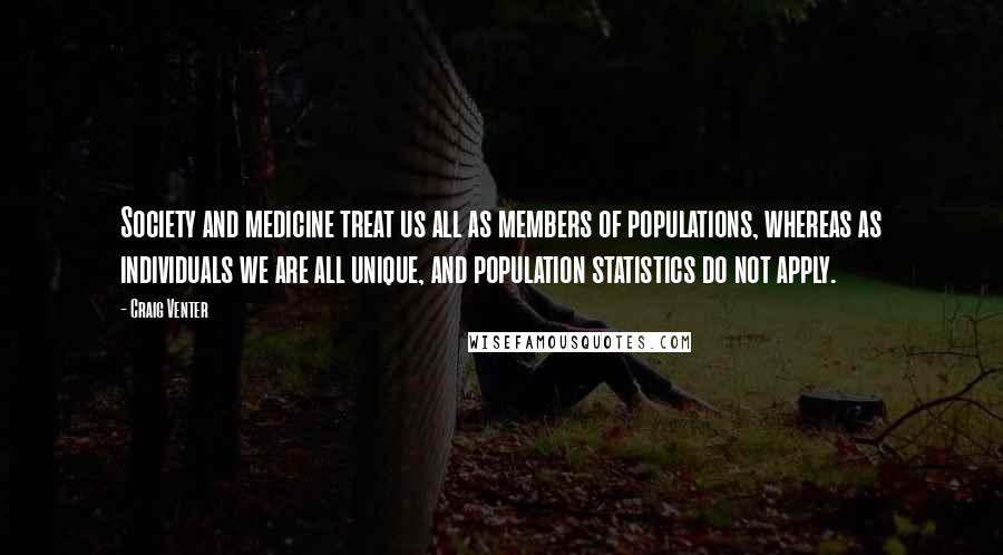 Craig Venter Quotes: Society and medicine treat us all as members of populations, whereas as individuals we are all unique, and population statistics do not apply.