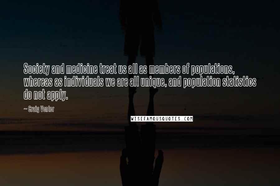 Craig Venter Quotes: Society and medicine treat us all as members of populations, whereas as individuals we are all unique, and population statistics do not apply.