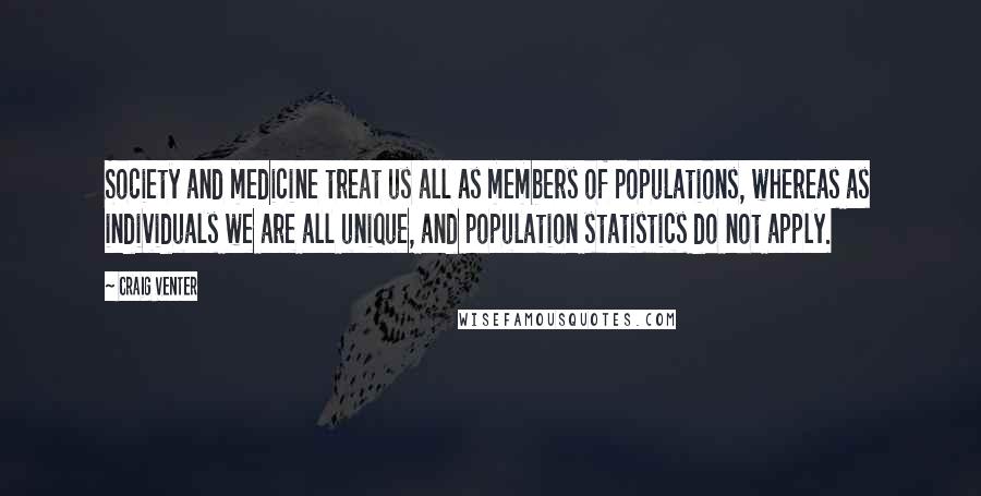 Craig Venter Quotes: Society and medicine treat us all as members of populations, whereas as individuals we are all unique, and population statistics do not apply.