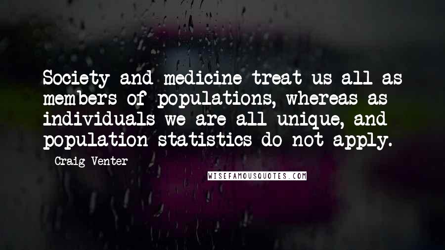 Craig Venter Quotes: Society and medicine treat us all as members of populations, whereas as individuals we are all unique, and population statistics do not apply.