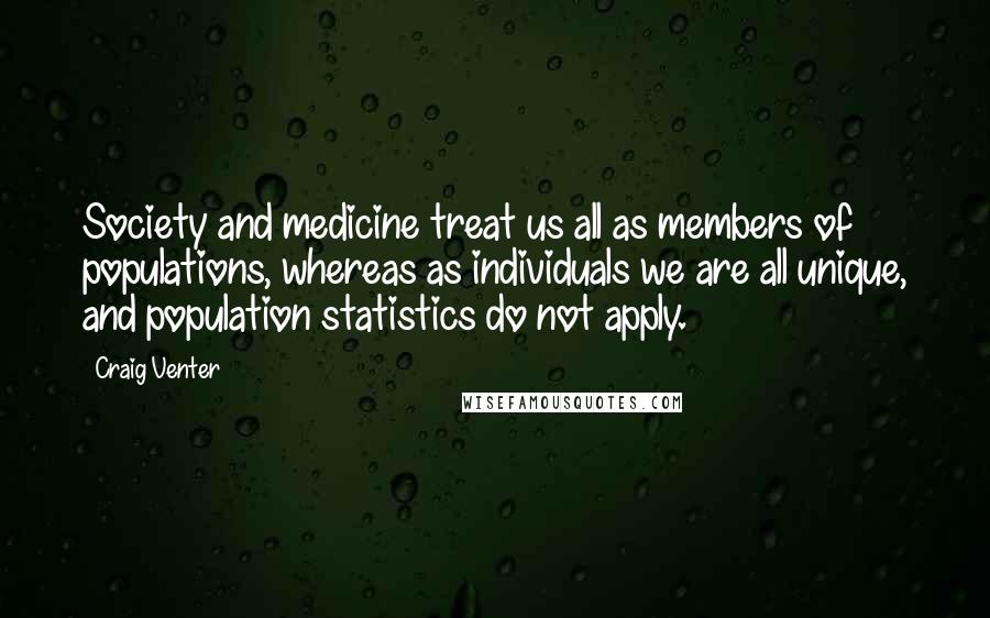 Craig Venter Quotes: Society and medicine treat us all as members of populations, whereas as individuals we are all unique, and population statistics do not apply.