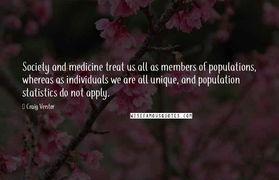 Craig Venter Quotes: Society and medicine treat us all as members of populations, whereas as individuals we are all unique, and population statistics do not apply.