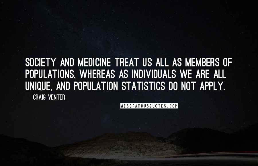Craig Venter Quotes: Society and medicine treat us all as members of populations, whereas as individuals we are all unique, and population statistics do not apply.