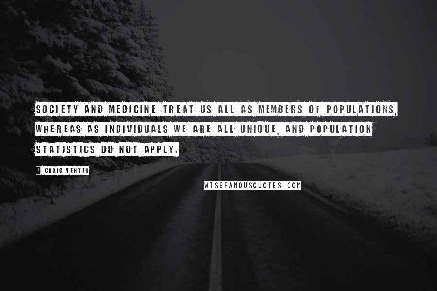 Craig Venter Quotes: Society and medicine treat us all as members of populations, whereas as individuals we are all unique, and population statistics do not apply.
