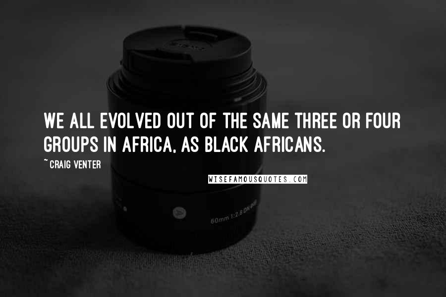 Craig Venter Quotes: We all evolved out of the same three or four groups in Africa, as black Africans.