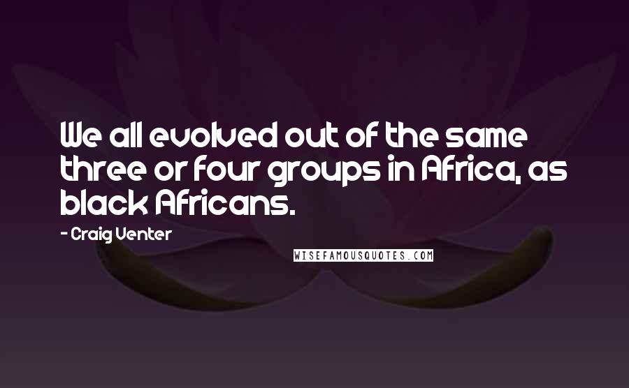 Craig Venter Quotes: We all evolved out of the same three or four groups in Africa, as black Africans.