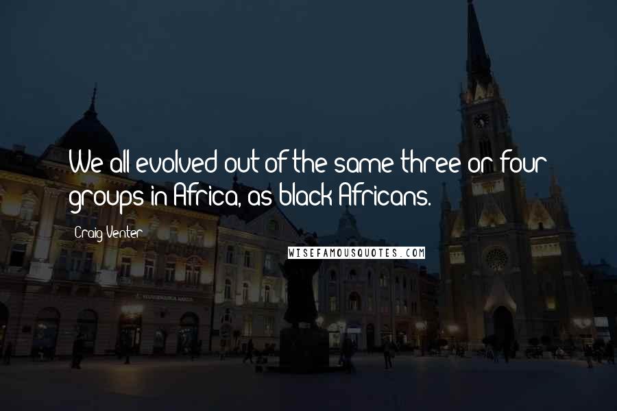 Craig Venter Quotes: We all evolved out of the same three or four groups in Africa, as black Africans.