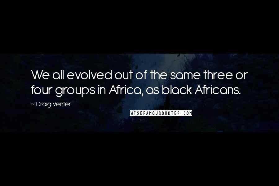 Craig Venter Quotes: We all evolved out of the same three or four groups in Africa, as black Africans.