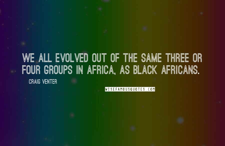 Craig Venter Quotes: We all evolved out of the same three or four groups in Africa, as black Africans.