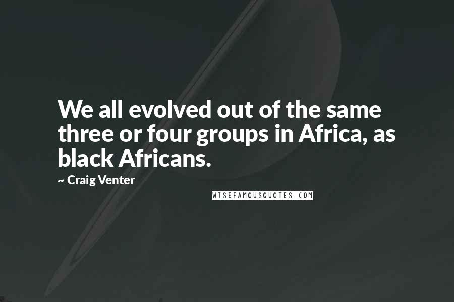 Craig Venter Quotes: We all evolved out of the same three or four groups in Africa, as black Africans.