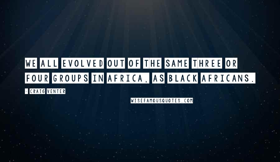 Craig Venter Quotes: We all evolved out of the same three or four groups in Africa, as black Africans.