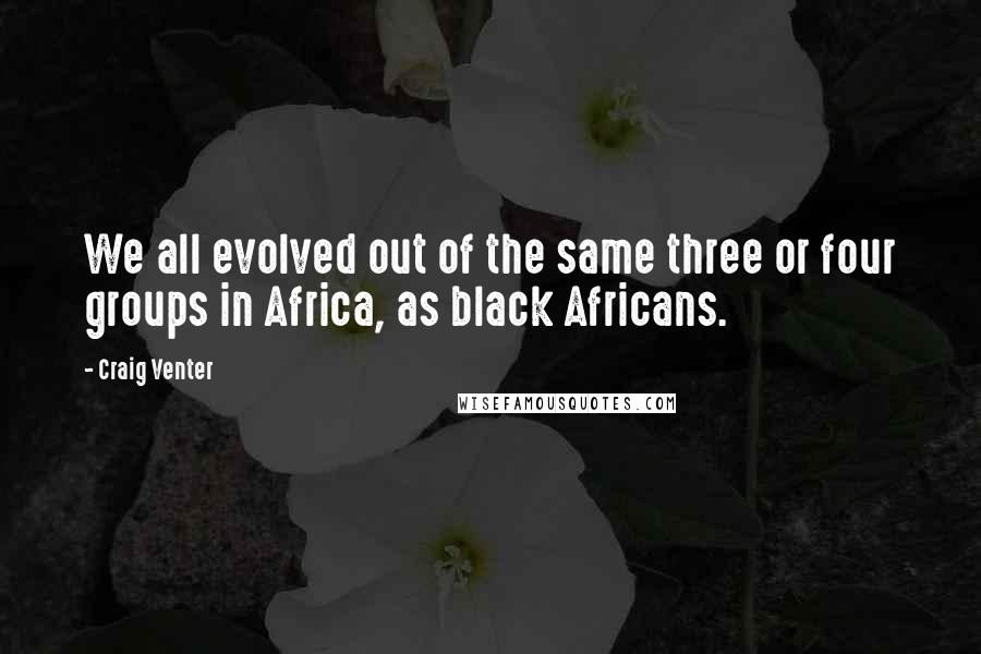 Craig Venter Quotes: We all evolved out of the same three or four groups in Africa, as black Africans.