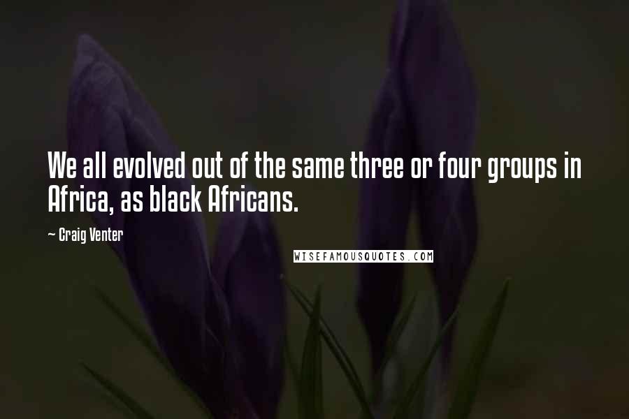 Craig Venter Quotes: We all evolved out of the same three or four groups in Africa, as black Africans.