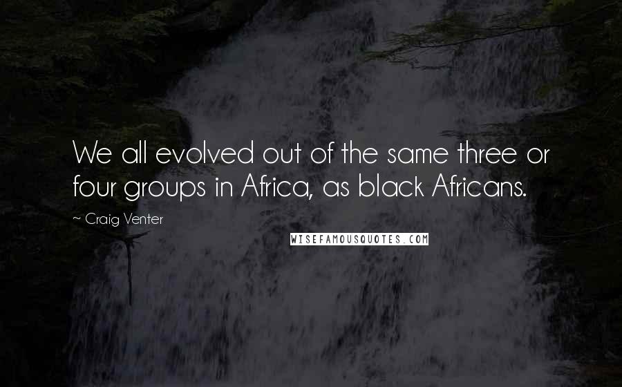 Craig Venter Quotes: We all evolved out of the same three or four groups in Africa, as black Africans.