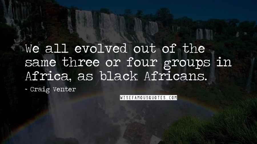 Craig Venter Quotes: We all evolved out of the same three or four groups in Africa, as black Africans.