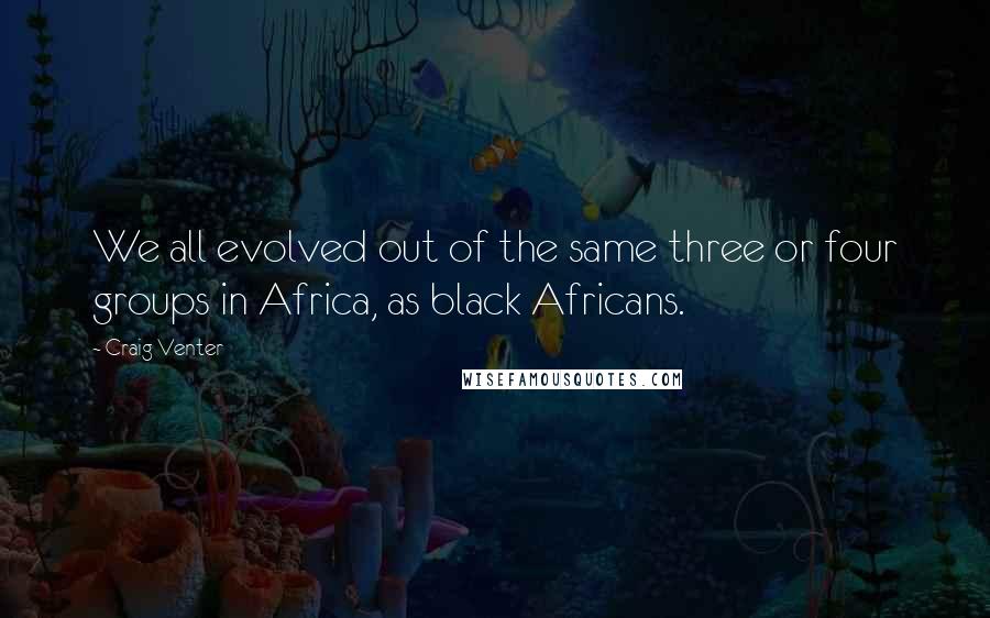 Craig Venter Quotes: We all evolved out of the same three or four groups in Africa, as black Africans.