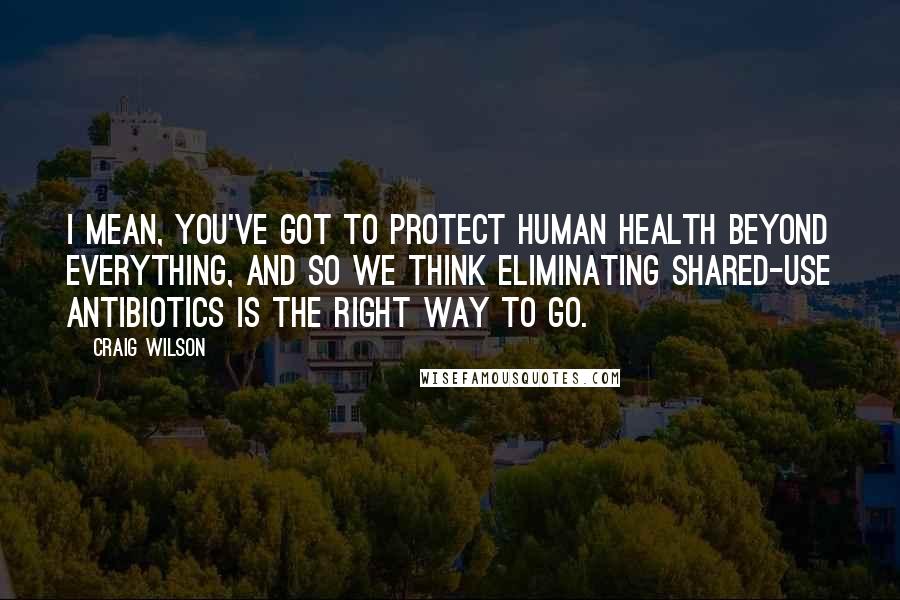 Craig Wilson Quotes: I mean, you've got to protect human health beyond everything, and so we think eliminating shared-use antibiotics is the right way to go.