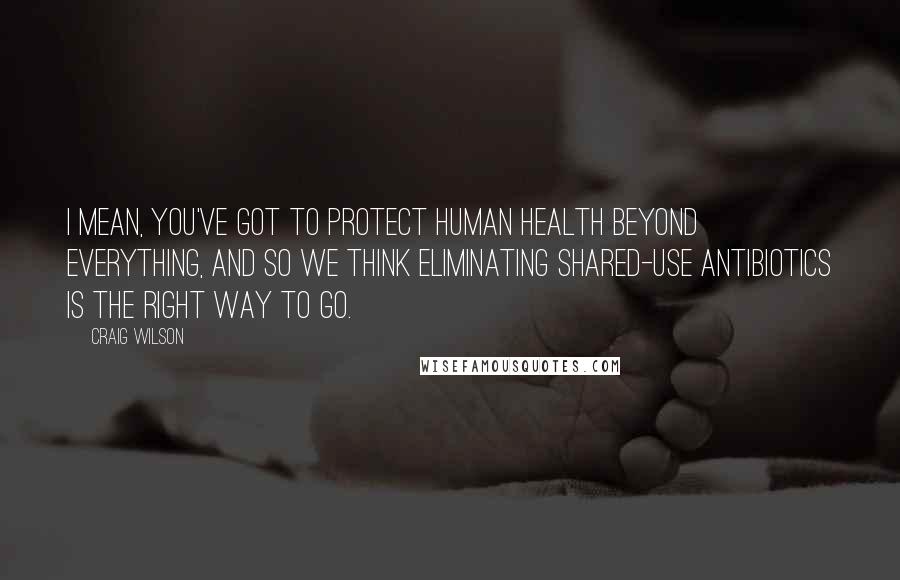 Craig Wilson Quotes: I mean, you've got to protect human health beyond everything, and so we think eliminating shared-use antibiotics is the right way to go.