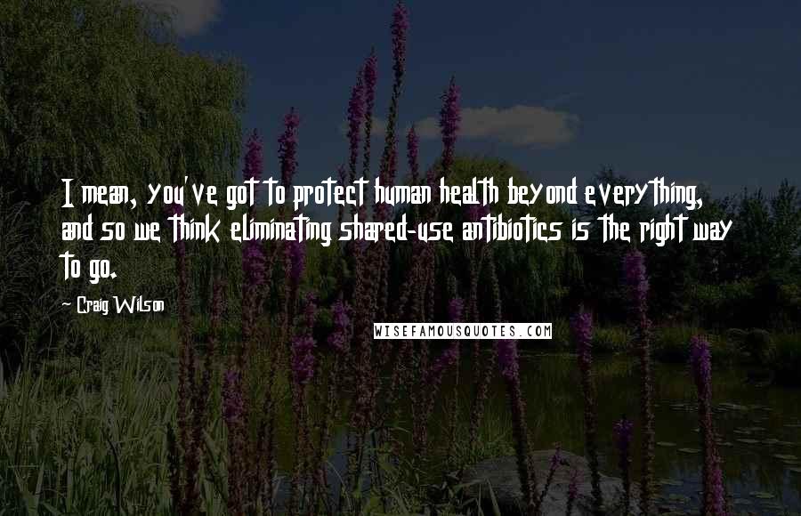 Craig Wilson Quotes: I mean, you've got to protect human health beyond everything, and so we think eliminating shared-use antibiotics is the right way to go.