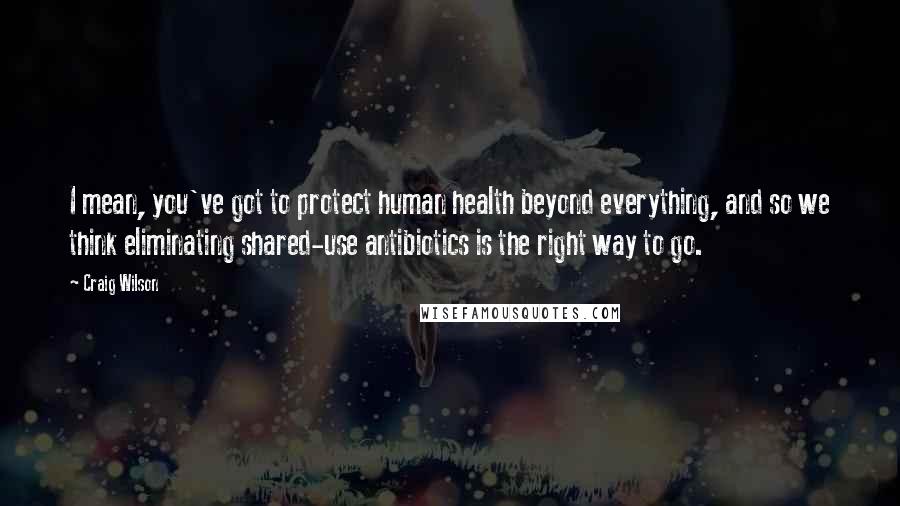 Craig Wilson Quotes: I mean, you've got to protect human health beyond everything, and so we think eliminating shared-use antibiotics is the right way to go.