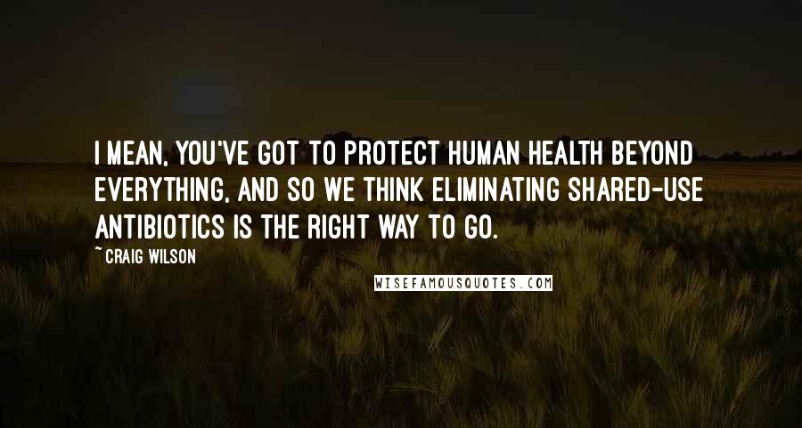 Craig Wilson Quotes: I mean, you've got to protect human health beyond everything, and so we think eliminating shared-use antibiotics is the right way to go.