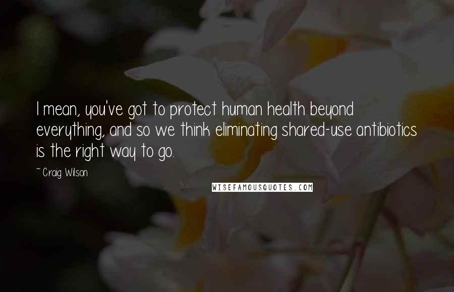 Craig Wilson Quotes: I mean, you've got to protect human health beyond everything, and so we think eliminating shared-use antibiotics is the right way to go.