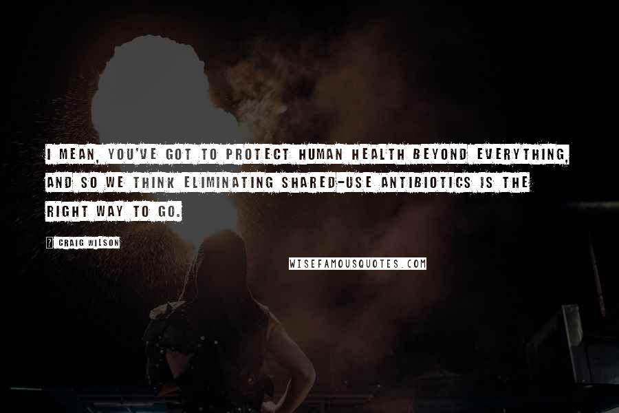 Craig Wilson Quotes: I mean, you've got to protect human health beyond everything, and so we think eliminating shared-use antibiotics is the right way to go.