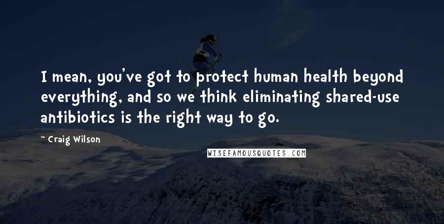 Craig Wilson Quotes: I mean, you've got to protect human health beyond everything, and so we think eliminating shared-use antibiotics is the right way to go.