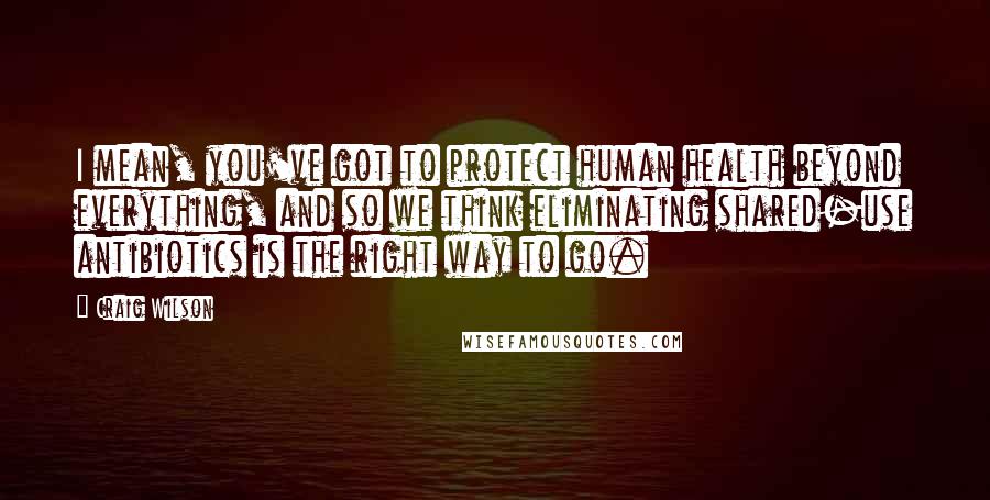 Craig Wilson Quotes: I mean, you've got to protect human health beyond everything, and so we think eliminating shared-use antibiotics is the right way to go.
