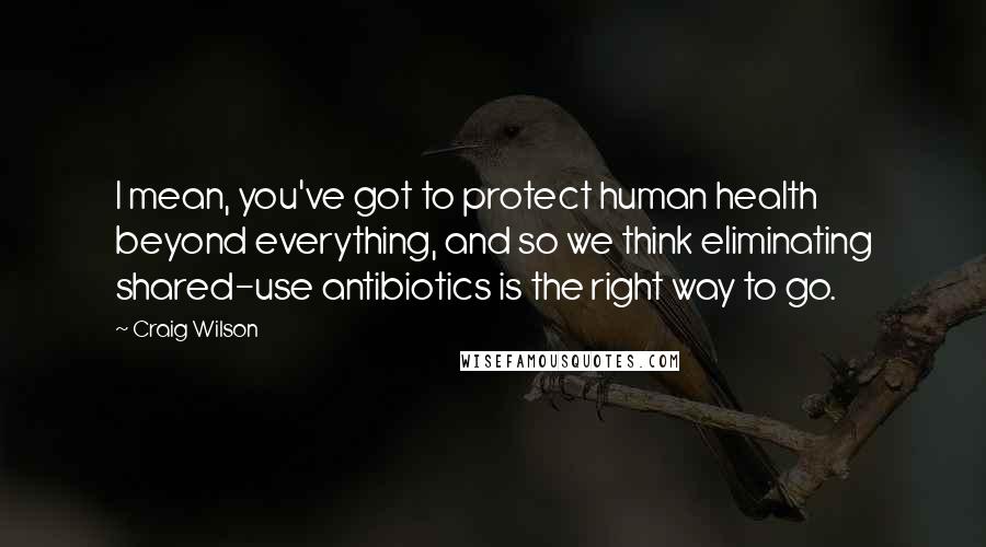 Craig Wilson Quotes: I mean, you've got to protect human health beyond everything, and so we think eliminating shared-use antibiotics is the right way to go.