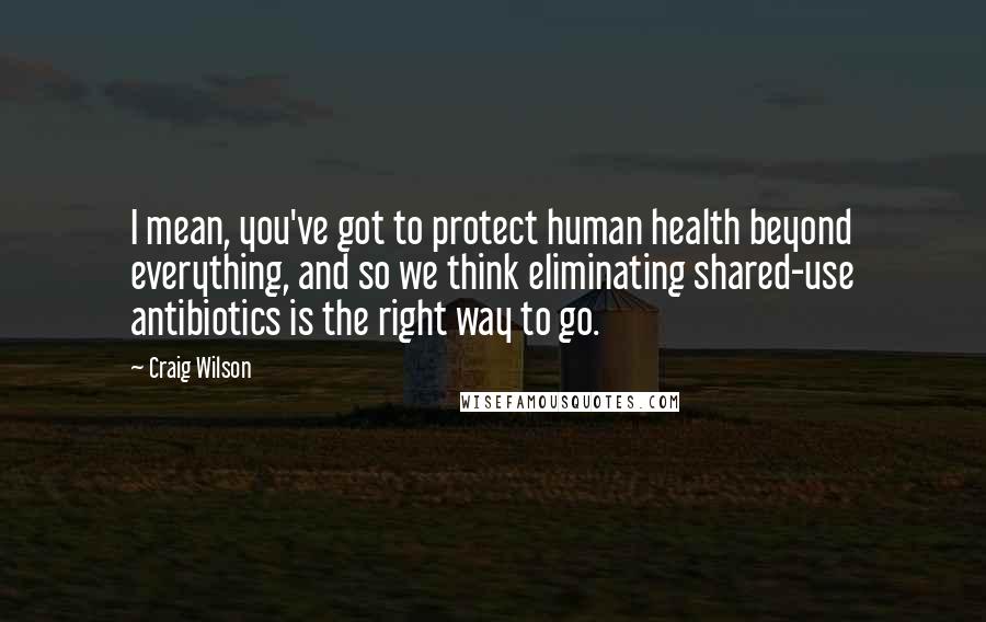 Craig Wilson Quotes: I mean, you've got to protect human health beyond everything, and so we think eliminating shared-use antibiotics is the right way to go.