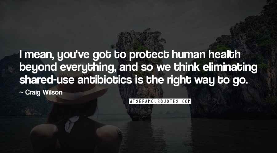 Craig Wilson Quotes: I mean, you've got to protect human health beyond everything, and so we think eliminating shared-use antibiotics is the right way to go.