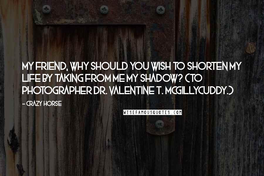 Crazy Horse Quotes: My friend, why should you wish to shorten my life by taking from me my shadow? (To photographer Dr. Valentine T. McGillycuddy.)