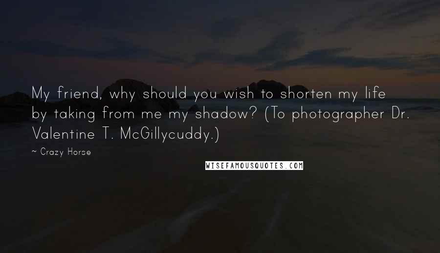 Crazy Horse Quotes: My friend, why should you wish to shorten my life by taking from me my shadow? (To photographer Dr. Valentine T. McGillycuddy.)