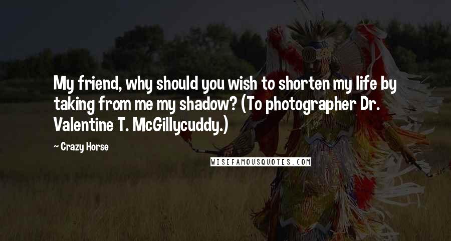 Crazy Horse Quotes: My friend, why should you wish to shorten my life by taking from me my shadow? (To photographer Dr. Valentine T. McGillycuddy.)
