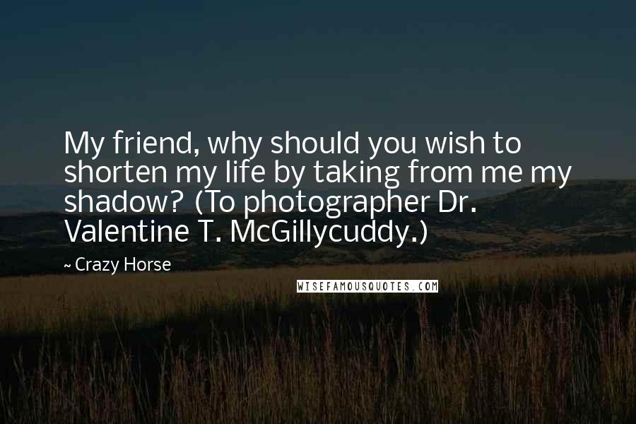 Crazy Horse Quotes: My friend, why should you wish to shorten my life by taking from me my shadow? (To photographer Dr. Valentine T. McGillycuddy.)