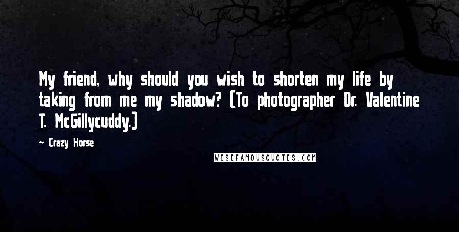 Crazy Horse Quotes: My friend, why should you wish to shorten my life by taking from me my shadow? (To photographer Dr. Valentine T. McGillycuddy.)