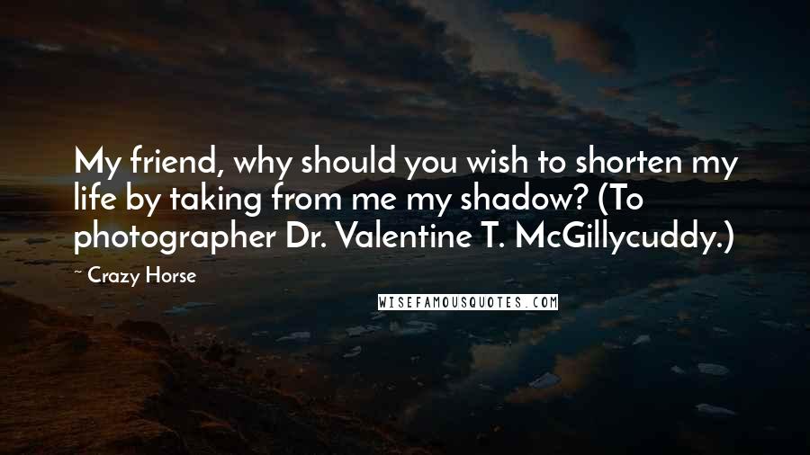 Crazy Horse Quotes: My friend, why should you wish to shorten my life by taking from me my shadow? (To photographer Dr. Valentine T. McGillycuddy.)
