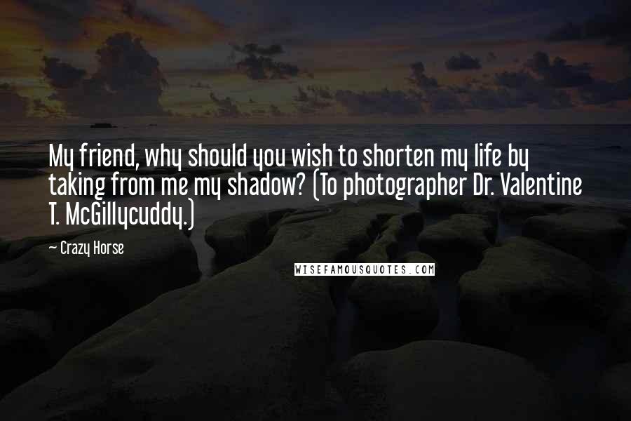 Crazy Horse Quotes: My friend, why should you wish to shorten my life by taking from me my shadow? (To photographer Dr. Valentine T. McGillycuddy.)