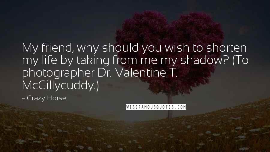Crazy Horse Quotes: My friend, why should you wish to shorten my life by taking from me my shadow? (To photographer Dr. Valentine T. McGillycuddy.)