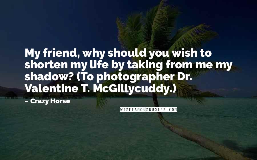 Crazy Horse Quotes: My friend, why should you wish to shorten my life by taking from me my shadow? (To photographer Dr. Valentine T. McGillycuddy.)
