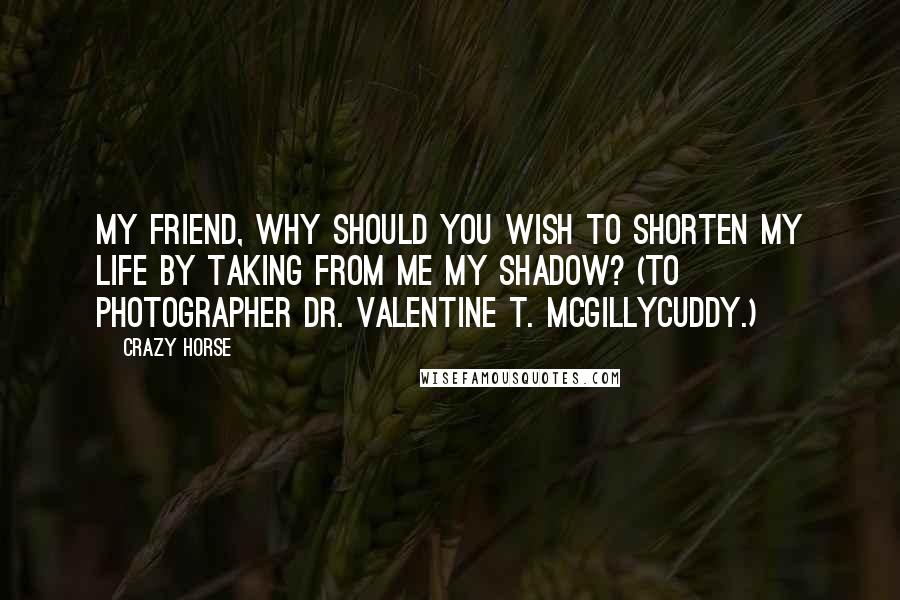 Crazy Horse Quotes: My friend, why should you wish to shorten my life by taking from me my shadow? (To photographer Dr. Valentine T. McGillycuddy.)