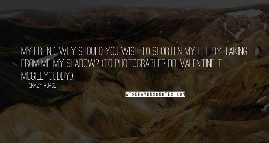 Crazy Horse Quotes: My friend, why should you wish to shorten my life by taking from me my shadow? (To photographer Dr. Valentine T. McGillycuddy.)